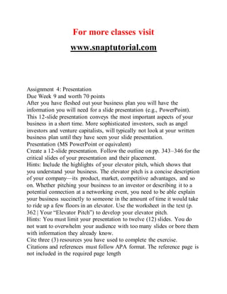 For more classes visit
www.snaptutorial.com
Assignment 4: Presentation
Due Week 9 and worth 70 points
After you have fleshed out your business plan you will have the
information you will need for a slide presentation (e.g., PowerPoint).
This 12-slide presentation conveys the most important aspects of your
business in a short time. More sophisticated investors, such as angel
investors and venture capitalists, will typically not look at your written
business plan until they have seen your slide presentation.
Presentation (MS PowerPoint or equivalent)
Create a 12-slide presentation. Follow the outline on pp. 343–346 for the
critical slides of your presentation and their placement.
Hints: Include the highlights of your elevator pitch, which shows that
you understand your business. The elevator pitch is a concise description
of your company—its product, market, competitive advantages, and so
on. Whether pitching your business to an investor or describing it to a
potential connection at a networking event, you need to be able explain
your business succinctly to someone in the amount of time it would take
to ride up a few floors in an elevator. Use the worksheet in the text (p.
362 | Your “Elevator Pitch”) to develop your elevator pitch.
Hints: You must limit your presentation to twelve (12) slides. You do
not want to overwhelm your audience with too many slides or bore them
with information they already know.
Cite three (3) resources you have used to complete the exercise.
Citations and references must follow APA format. The reference page is
not included in the required page length
 
