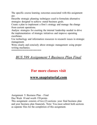 The specific course learning outcomes associated with this assignment
are:
Describe strategic planning techniques used to formulate alternative
strategies designed to achieve stated business goals.
Create a plan to implement a firm’s strategy and manage the change
from current operations.
Analyze strategies for exerting the internal leadership needed to drive
the implementation of strategic initiatives and improve operating
excellence.
Use technology and information resources to research issues in strategic
management.
Write clearly and concisely about strategic management using proper
writing mechanics.
************************
BUS 599 Assignment 5 Business Plan Final
For more classes visit
www.snaptutorial.com
Assignment 5: Business Plan – Final
Due Week 10 and worth 150 points
This assignment consists of two (2) sections: your final business plan
and your business plan financials. Note: You must submit both sections
as separate files for the completion of this assignment.
 
