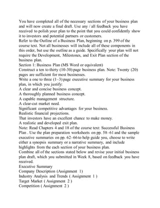 You have completed all of the necessary sections of your business plan
and will now create a final draft. Use any / all feedback you have
received to polish your plan to the point that you could confidently show
it to investors and potential partners or customers.
Refer to the Outline of a Business Plan, beginning on p. 399 of the
course text. Not all businesses will include all of these components in
this order, but use the outline as a guide. Specifically your plan will not
require the Development, Milestones, and Exit Plan section of the
business plan.
Section 1: Business Plan (MS Word or equivalent)
Construct a ten to thirty (10-30) page business plan. Note: Twenty (20)
pages are sufficient for most businesses.
Write a one to three (1–3) page executive summary for your business
plan, in which you justify:
A clear and concise business concept.
A thoroughly planned business concept.
A capable management structure.
A clear-cut market need.
Significant competitive advantages for your business.
Realistic financial projections.
That investors have an excellent chance to make money.
A realistic and developed exit plan.
Note: Read Chapters 4 and 18 of the course text: Successful Business
Plan . Use the plan preparation worksheets on pp. 58–61 and the sample
executive summaries on pp. 62–66 to help guide you, choose to write
either a synopsis summary or a narrative summary, and include
highlights from the each section of your business plan.
Combine all of the sections stated below and revise your initial business
plan draft, which you submitted in Week 8, based on feedback you have
received.
Executive Summary
Company Description (Assignment 1)
Industry Analysis and Trends ( Assignment 1 )
Target Market ( Assignment 2 )
Competition ( Assignment 2 )
 