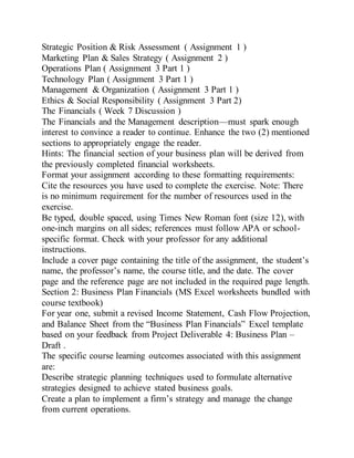 Strategic Position & Risk Assessment ( Assignment 1 )
Marketing Plan & Sales Strategy ( Assignment 2 )
Operations Plan ( Assignment 3 Part 1 )
Technology Plan ( Assignment 3 Part 1 )
Management & Organization ( Assignment 3 Part 1 )
Ethics & Social Responsibility ( Assignment 3 Part 2)
The Financials ( Week 7 Discussion )
The Financials and the Management description—must spark enough
interest to convince a reader to continue. Enhance the two (2) mentioned
sections to appropriately engage the reader.
Hints: The financial section of your business plan will be derived from
the previously completed financial worksheets.
Format your assignment according to these formatting requirements:
Cite the resources you have used to complete the exercise. Note: There
is no minimum requirement for the number of resources used in the
exercise.
Be typed, double spaced, using Times New Roman font (size 12), with
one-inch margins on all sides; references must follow APA or school-
specific format. Check with your professor for any additional
instructions.
Include a cover page containing the title of the assignment, the student’s
name, the professor’s name, the course title, and the date. The cover
page and the reference page are not included in the required page length.
Section 2: Business Plan Financials (MS Excel worksheets bundled with
course textbook)
For year one, submit a revised Income Statement, Cash Flow Projection,
and Balance Sheet from the “Business Plan Financials” Excel template
based on your feedback from Project Deliverable 4: Business Plan –
Draft .
The specific course learning outcomes associated with this assignment
are:
Describe strategic planning techniques used to formulate alternative
strategies designed to achieve stated business goals.
Create a plan to implement a firm’s strategy and manage the change
from current operations.
 