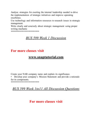 Analyze strategies for exerting the internal leadership needed to drive
the implementation of strategic initiatives and improve operating
excellence.
Use technology and information resources to research issues in strategic
management.
Write clearly and concisely about strategic management using proper
writing mechanic
************************
BUS 599 Week 1 Discussion
For more classes visit
www.snaptutorial.com
Create your NAB company name and explain its significance.
• Develop your company’s Mission Statement and provide a rationale
for its components.
************************
BUS 599 Week 1to11 All Discussion Questions
For more classes visit
 