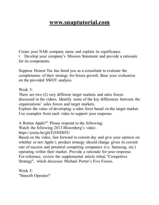 www.snaptutorial.com
Create your NAB company name and explain its significance.
• Develop your company’s Mission Statement and provide a rationale
for its components.
Suppose Honest Tea has hired you as a consultant to evaluate the
completeness of their strategy for future growth. Base your evaluation
on the provided SWOT analysis.
Week 3:
There are two (2) very different target markets and sales forces
discussed in the videos. Identify some of the key differences between the
organizations’ sales forces and target markets.
Explain the value of developing a sales force based on the target market.
Use examples from each video to support your response.
A Rotten Apple?" Please respond to the following:
Watch the following 2013 Bloomberg’s video:
https://youtu.be/glnTz5HD05U
Based on the video, fast forward to current day and give your opinion on
whether or not Apple’s product strategy should change given its current
rate of success and potential competing companies (i.e. Samsung, etc.)
operating within their market. Provide a rationale for your response.
For reference, review the supplemental article titled, "Competitve
Strategy", which discusses Michael Porter’s Five Forces.
Week 5:
"Smooth Operator"
 