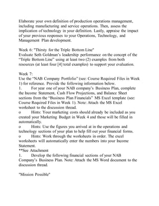 Elaborate your own definition of production operations management,
including manufacturing and service operations. Then, assess the
implication of technology in your definition. Lastly, appraise the impact
of your previous responses to your Operations, Technology, and
Management Plan development.
Week 6: "Thirsty for the Triple Bottom Line"
Evaluate Seth Goldman’s leadership performance on the concept of the
“Triple Bottom Line” using at least two (2) examples from both
resources (at least four [4] total examples) to support your evaluation.
Week 7:
Use the “NAB Company Portfolio” (see: Course Required Files in Week
1) for reference. Provide the following information below.
1. For year one of your NAB company’s Business Plan, complete
the Income Statement, Cash Flow Projections, and Balance Sheet
sections from the “Business Plan Financials” MS Excel template (see:
Course Required Files in Week 1). Note: Attach the MS Excel
worksheet to the discussion thread.
o Hints: Your marketing costs should already be included as you
created your Marketing Budget in Week 4 and those will be filled in
automatically.
o Hints: Use the figures you arrived at in the operations and
technology sections of your plan to help fill out your financial forms.
o Hints: Work through the worksheets in order. The excel
worksheets will automatically enter the numbers into your Income
Statement.
**See Attachment
1. Develop the following financial sections of your NAB
Company’s Business Plan. Note: Attach the MS Word document to the
discussion thread.
"Mission Possible"
 