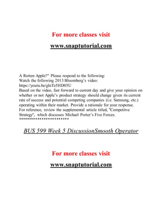 For more classes visit
www.snaptutorial.com
A Rotten Apple?" Please respond to the following:
Watch the following 2013 Bloomberg’s video:
https://youtu.be/glnTz5HD05U
Based on the video, fast forward to current day and give your opinion on
whether or not Apple’s product strategy should change given its current
rate of success and potential competing companies (i.e. Samsung, etc.)
operating within their market. Provide a rationale for your response.
For reference, review the supplemental article titled, "Competitve
Strategy", which discusses Michael Porter’s Five Forces.
************************
BUS 599 Week 5 DiscussionSmooth Operator
For more classes visit
www.snaptutorial.com
 