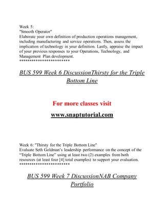 Week 5:
"Smooth Operator"
Elaborate your own definition of production operations management,
including manufacturing and service operations. Then, assess the
implication of technology in your definition. Lastly, appraise the impact
of your previous responses to your Operations, Technology, and
Management Plan development.
************************
BUS 599 Week 6 DiscussionThirsty for the Triple
Bottom Line
For more classes visit
www.snaptutorial.com
Week 6: "Thirsty for the Triple Bottom Line"
Evaluate Seth Goldman’s leadership performance on the concept of the
“Triple Bottom Line” using at least two (2) examples from both
resources (at least four [4] total examples) to support your evaluation.
************************
BUS 599 Week 7 DiscussionNAB Company
Portfolio
 