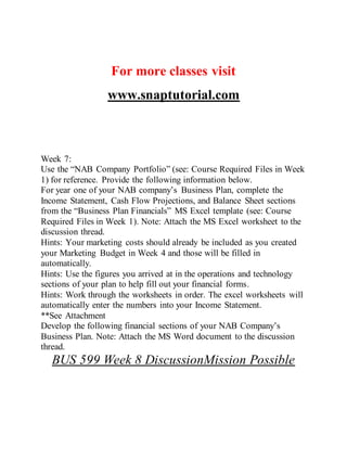 For more classes visit
www.snaptutorial.com
Week 7:
Use the “NAB Company Portfolio” (see: Course Required Files in Week
1) for reference. Provide the following information below.
For year one of your NAB company’s Business Plan, complete the
Income Statement, Cash Flow Projections, and Balance Sheet sections
from the “Business Plan Financials” MS Excel template (see: Course
Required Files in Week 1). Note: Attach the MS Excel worksheet to the
discussion thread.
Hints: Your marketing costs should already be included as you created
your Marketing Budget in Week 4 and those will be filled in
automatically.
Hints: Use the figures you arrived at in the operations and technology
sections of your plan to help fill out your financial forms.
Hints: Work through the worksheets in order. The excel worksheets will
automatically enter the numbers into your Income Statement.
**See Attachment
Develop the following financial sections of your NAB Company’s
Business Plan. Note: Attach the MS Word document to the discussion
thread.
BUS 599 Week 8 DiscussionMission Possible
 