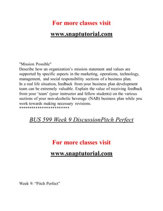 For more classes visit
www.snaptutorial.com
"Mission Possible"
Describe how an organization’s mission statement and values are
supported by specific aspects in the marketing, operations, technology,
management, and social responsibility sections of a business plan.
In a real life situation, feedback from your business plan development
team can be extremely valuable. Explain the value of receiving feedback
from your ‘team’ (your instructor and fellow students) on the various
sections of your non-alcoholic beverage (NAB) business plan while you
work towards making necessary revisions.
************************
BUS 599 Week 9 DiscussionPitch Perfect
For more classes visit
www.snaptutorial.com
Week 9: “Pitch Perfect”
 