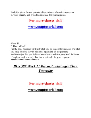 Rank the given factors in order of importance when developing an
elevator speech, and provide a rationale for your response.
For more classes visit
www.snaptutorial.com
Week 10
"I Have a Plan"
Per the text, planning isn’t just what you do to go into business; it’s what
you have to do to stay in business. Speculate on the planning
mechanism(s) that you believe would work well for your NAB business
if implemented properly. Provide a rationale for your response.
************************
BUS 599 Week 11 DiscussionStronger Than
Yesterday
For more classes visit
www.snaptutorial.com
 