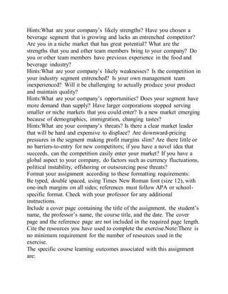Hints:What are your company’s likely strengths? Have you chosen a
beverage segment that is growing and lacks an entrenched competitor?
Are you in a niche market that has great potential? What are the
strengths that you and other team members bring to your company? Do
you or other team members have previous experience in the food and
beverage industry?
Hints:What are your company’s likely weaknesses? Is the competition in
your industry segment entrenched? Is your own management team
inexperienced? Will it be challenging to actually produce your product
and maintain quality?
Hints:What are your company’s opportunities? Does your segment have
more demand than supply? Have larger corporations stopped serving
smaller or niche markets that you could enter? Is a new market emerging
because of demographics, immigration, changing tastes?
Hints:What are your company’s threats? Is there a clear market leader
that will be hard and expensive to displace? Are downward-pricing
pressures in the segment making profit margins slim? Are there little or
no barriers-to-entry for new competitors; if you have a novel idea that
succeeds, can the competition easily enter your market? If you have a
global aspect to your company, do factors such as currency fluctuations,
political instability, offshoring or outsourcing pose threats?
Format your assignment according to these formatting requirements:
Be typed, double spaced, using Times New Roman font (size 12), with
one-inch margins on all sides; references must follow APA or school-
specific format. Check with your professor for any additional
instructions.
Include a cover page containing the title of the assignment, the student’s
name, the professor’s name, the course title, and the date. The cover
page and the reference page are not included in the required page length.
Cite the resources you have used to complete the exercise.Note:There is
no minimum requirement for the number of resources used in the
exercise.
The specific course learning outcomes associated with this assignment
are:
 