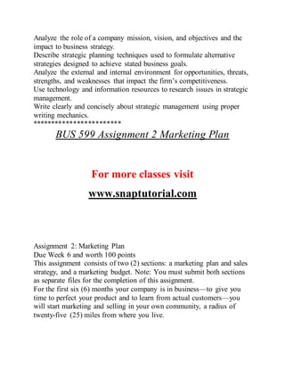 Analyze the role of a company mission, vision, and objectives and the
impact to business strategy.
Describe strategic planning techniques used to formulate alternative
strategies designed to achieve stated business goals.
Analyze the external and internal environment for opportunities, threats,
strengths, and weaknesses that impact the firm’s competitiveness.
Use technology and information resources to research issues in strategic
management.
Write clearly and concisely about strategic management using proper
writing mechanics.
************************
BUS 599 Assignment 2 Marketing Plan
For more classes visit
www.snaptutorial.com
Assignment 2: Marketing Plan
Due Week 6 and worth 100 points
This assignment consists of two (2) sections: a marketing plan and sales
strategy, and a marketing budget. Note: You must submit both sections
as separate files for the completion of this assignment.
For the first six (6) months your company is in business—to give you
time to perfect your product and to learn from actual customers—you
will start marketing and selling in your own community, a radius of
twenty-five (25) miles from where you live.
 