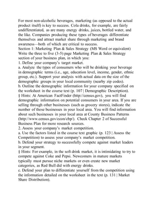 For most non-alcoholic beverages, marketing (as opposed to the actual
product itself) is key to success. Cola drinks, for example, are fairly
undifferentiated, as are many energy drinks, juices, bottled water, and
the like. Companies producing these types of beverages differentiate
themselves and attract market share through marketing and brand
awareness—both of which are critical to success.
Section 1: Marketing Plan & Sales Strategy (MS Word or equivalent)
Write the three to five (3-5) page Marketing Plan & Sales Strategy
section of your business plan, in which you:
1. Define your company’s target market.
a. Analyze the types of consumers who will be drinking your beverage
in demographic terms (i.e., age, education level, income, gender, ethnic
group, etc.). Support your analysis with actual data on the size of the
demographic groups in your local community (nearby zip codes).
b. Outline the demographic information for your company specified on
the worksheet in the course text (p. 107 | Demographic Description).
§ Hints: At American FactFinder (http://census.gov), you will find
demographic information on potential consumers in your area. If you are
selling through other businesses (such as grocery stores), indicate the
number of those businesses in your local area. You will find information
about such businesses in your local area at County Business Patterns
(http://www.census.gov/econ/cbp/). Check Chapter 2 of Successful
Business Plan for more research sources.
2. Assess your company’s market competition.
a. Use the factors listed in the course text graphic (p. 123 | Assess the
Competition) to assess your company’s market competition.
b. Defend your strategy to successfully compete against market leaders
in your segment.
§ Hints: For example, in the soft drink market, it is intimidating to try to
compete against Coke and Pepsi. Newcomers in mature markets
typically must pursue niche markets or even create new market
categories, as Red Bull did with energy drinks.
c. Defend your plan to differentiate yourself from the competition using
the information detailed on the worksheet in the text (p. 131 | Market
Share Distribution).
 