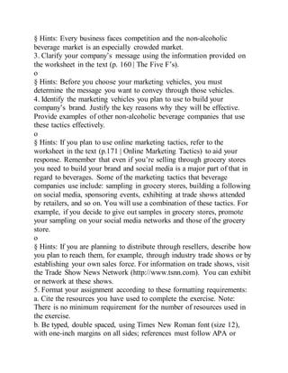 § Hints: Every business faces competition and the non-alcoholic
beverage market is an especially crowded market.
3. Clarify your company’s message using the information provided on
the worksheet in the text (p. 160 | The Five F’s).
o
§ Hints: Before you choose your marketing vehicles, you must
determine the message you want to convey through those vehicles.
4. Identify the marketing vehicles you plan to use to build your
company’s brand. Justify the key reasons why they will be effective.
Provide examples of other non-alcoholic beverage companies that use
these tactics effectively.
o
§ Hints: If you plan to use online marketing tactics, refer to the
worksheet in the text (p.171 | Online Marketing Tactics) to aid your
response. Remember that even if you’re selling through grocery stores
you need to build your brand and social media is a major part of that in
regard to beverages. Some of the marketing tactics that beverage
companies use include: sampling in grocery stores, building a following
on social media, sponsoring events, exhibiting at trade shows attended
by retailers, and so on. You will use a combination of these tactics. For
example, if you decide to give out samples in grocery stores, promote
your sampling on your social media networks and those of the grocery
store.
o
§ Hints: If you are planning to distribute through resellers, describe how
you plan to reach them, for example, through industry trade shows or by
establishing your own sales force. For information on trade shows, visit
the Trade Show News Network (http://www.tsnn.com). You can exhibit
or network at these shows.
5. Format your assignment according to these formatting requirements:
a. Cite the resources you have used to complete the exercise. Note:
There is no minimum requirement for the number of resources used in
the exercise.
b. Be typed, double spaced, using Times New Roman font (size 12),
with one-inch margins on all sides; references must follow APA or
 