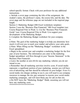 school-specific format. Check with your professor for any additional
instructions.
c. Include a cover page containing the title of the assignment, the
student’s name, the professor’s name, the course title, and the date. The
cover page and the reference page are not included in the required page
length.
Section 2: Marketing Budget (MS Excel worksheets template)
Section 2 uses the “Business Plan Financials” MS Excel template (see:
Course Required Files in Week 1). Use the “Business Plan Financials
Guide” (see: Course Required Files in Week 1) to support your
development of the Marketing Budget.
6. Complete the Marketing Budget worksheet for your company.
o
§ Hints: The goal of the marketing budget is to help you determine how
much it will cost you to reach your market and achieve your sales goals.
§ Hints: When filling out the “Marketing Budget” worksheet in the
Excel spreadsheet:
o Begin in the current year and complete a marketing budget for the first
year of your business. The information you enter in the marketing
budget spreadsheet will flow through to your “Income Statement” in the
Business Plan Financials.
o Leave the number at zero (0) for any marketing vehicles you do not
intend to use.
o Remember that all marketing activities involve costs. If social media
represents a significant portion of your marketing, assume you will have
cost of advertising and that should be reflected on your budget. Even if a
social media site charges nothing to use it, you will need to use company
resources to manage the site, pay someone to execute your social media
marketing campaigns, and will most likely pay for ads on that site.
o Do NOT leave the “Marketing Budget” blank, assuming you will not
have any marketing costs.
************************
 