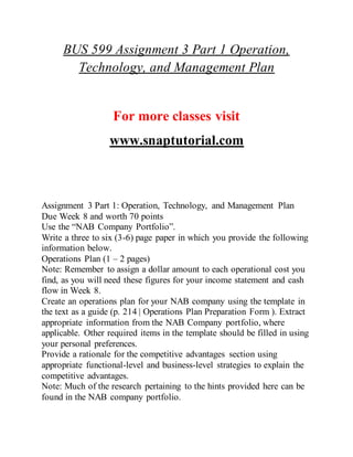 BUS 599 Assignment 3 Part 1 Operation,
Technology, and Management Plan
For more classes visit
www.snaptutorial.com
Assignment 3 Part 1: Operation, Technology, and Management Plan
Due Week 8 and worth 70 points
Use the “NAB Company Portfolio”.
Write a three to six (3-6) page paper in which you provide the following
information below.
Operations Plan (1 – 2 pages)
Note: Remember to assign a dollar amount to each operational cost you
find, as you will need these figures for your income statement and cash
flow in Week 8.
Create an operations plan for your NAB company using the template in
the text as a guide (p. 214 | Operations Plan Preparation Form ). Extract
appropriate information from the NAB Company portfolio, where
applicable. Other required items in the template should be filled in using
your personal preferences.
Provide a rationale for the competitive advantages section using
appropriate functional-level and business-level strategies to explain the
competitive advantages.
Note: Much of the research pertaining to the hints provided here can be
found in the NAB company portfolio.
 