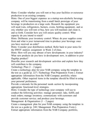 Hints: Consider whether you will rent or buy your facilities or outsource
production to an existing company.
Hints: One of your biggest expenses as a startup non-alcoholic beverage
company will be transitioning from a small batch prototype of your
beverage to production on a large scale. Research the equipment you
will need (vats, refrigerators, burners, ovens, bottling equipment, and so
on), whether you will rent or buy, how you will maintain and clean it,
and so forth. Consider how you will ensure quality control. What
capacity do you intend to reach?
Hints: Deliberate your inventory control. Where do your supplies come
from and what is your turnaround time to produce your beverage once
you have received an order?
Hints: Consider your distribution method. Refer back to your notes for
the SWOT analysis assignment in Week 2 of class.
Hints: How will you stay abreast of new developments in your industry?
What new products do you have in development now, in addition to your
flagship product?
Describe your research and development activities and explain how they
will contribute to the company.
Technology Plan (1 – 2 pages)
Create a technology plan for your NAB company using the template in
the text as a guide (p. 227 | Technology Plan Preparation Form ). Extract
appropriate information from the NAB Company portfolio, where
applicable. Other required items in the template should be filled in using
your personal preferences.
Provide a rationale for the personnel needs section by incorporating
appropriate functional-level strategies.
Hints: Consider the type of technology your company will use to
conduct the following activities: manage personnel; take, fulfill, and
track orders; manage inventory; communicate with customers and
provide customer service; and produce your beverage.
Management & Organization (1 – 2 pages)
Create a management plan for your NAB company using the template in
the text as a guide (p. 248 | Management Plan Preparation Form ).
Extract appropriate information from the NAB Company portfolio,
 