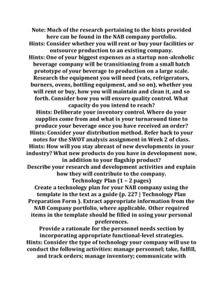 Note: Much of the research pertaining to the hints provided
here can be found in the NAB company portfolio.
Hints: Consider whether you will rent or buy your facilities or
outsource production to an existing company.
Hints: One of your biggest expenses as a startup non-alcoholic
beverage company will be transitioning from a small batch
prototype of your beverage to production on a large scale.
Research the equipment you will need (vats, refrigerators,
burners, ovens, bottling equipment, and so on), whether you
will rent or buy, how you will maintain and clean it, and so
forth. Consider how you will ensure quality control. What
capacity do you intend to reach?
Hints: Deliberate your inventory control. Where do your
supplies come from and what is your turnaround time to
produce your beverage once you have received an order?
Hints: Consider your distribution method. Refer back to your
notes for the SWOT analysis assignment in Week 2 of class.
Hints: How will you stay abreast of new developments in your
industry? What new products do you have in development now,
in addition to your flagship product?
Describe your research and development activities and explain
how they will contribute to the company.
Technology Plan (1 – 2 pages)
Create a technology plan for your NAB company using the
template in the text as a guide (p. 227 | Technology Plan
Preparation Form ). Extract appropriate information from the
NAB Company portfolio, where applicable. Other required
items in the template should be filled in using your personal
preferences.
Provide a rationale for the personnel needs section by
incorporating appropriate functional-level strategies.
Hints: Consider the type of technology your company will use to
conduct the following activities: manage personnel; take, fulfill,
and track orders; manage inventory; communicate with
 