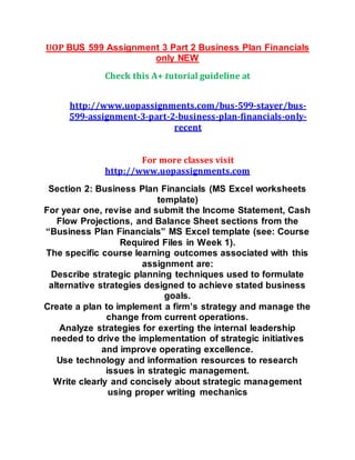UOP BUS 599 Assignment 3 Part 2 Business Plan Financials
only NEW
Check this A+ tutorial guideline at
http://www.uopassignments.com/bus-599-stayer/bus-
599-assignment-3-part-2-business-plan-financials-only-
recent
For more classes visit
http://www.uopassignments.com
Section 2: Business Plan Financials (MS Excel worksheets
template)
For year one, revise and submit the Income Statement, Cash
Flow Projections, and Balance Sheet sections from the
“Business Plan Financials” MS Excel template (see: Course
Required Files in Week 1).
The specific course learning outcomes associated with this
assignment are:
Describe strategic planning techniques used to formulate
alternative strategies designed to achieve stated business
goals.
Create a plan to implement a firm’s strategy and manage the
change from current operations.
Analyze strategies for exerting the internal leadership
needed to drive the implementation of strategic initiatives
and improve operating excellence.
Use technology and information resources to research
issues in strategic management.
Write clearly and concisely about strategic management
using proper writing mechanics
 