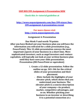 UOP BUS 599 Assignment 4 Presentation NEW
Check this A+ tutorial guideline at
http://www.uopassignments.com/bus-599-stayer/bus-
599-assignment-4-presentation-recent
For more classes visit
http://www.uopassignments.com
Assignment 4: Presentation
Due Week 9 and worth 70 points
After you have fleshed out your business plan you will have the
information you will need for a slide presentation (e.g.,
PowerPoint). This 12-slide presentation conveys the most
important aspects of your business in a short time. More
sophisticated investors, such as angel investors and venture
capitalists, will typically not look at your written business plan
until they have seen your slide presentation.
Presentation (MS PowerPoint or equivalent)
1. Create a 12-slide presentation. Follow the
outline on pp. 343–346 for the critical
slides of your presentation and their
placement.
o Hints: Include the highlights of your
elevator pitch, which shows that you
understand your business. The
elevator pitch is a concise description
of your company—its product,
market, competitive advantages, and
so on. Whether pitching your
business to an investor or describing
it to a potential connection at a
 