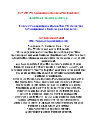 UOP BUS 599 Assignment 5 Business Plan Final NEW
Check this A+ tutorial guideline at
http://www.uopassignments.com/bus-599-stayer/bus-
599-assignment-5-business-plan-final-recent
For more classes visit
http://www.uopassignments.com
Assignment 5: Business Plan – Final
Due Week 10 and worth 150 points
This assignment consists of two (2) sections: your final
business plan and your business plan financials. Note: You must
submit both sections as separate files for the completion of this
assignment.
You have completed all of the necessary sections of your
business plan and will now create a final draft. Use any / all
feedback you have received to polish your plan to the point that
you could confidently show it to investors and potential
partners or customers.
Refer to the Outline of a Business Plan, beginning on p. 399 of
the course text. Not all businesses will include all of these
components in this order, but use the outline as a guide.
Specifically your plan will not require the Development,
Milestones, and Exit Plan section of the business plan.
Section 1: Business Plan (MS Word or equivalent)
Construct a ten to thirty (10-30) page business plan. Note:
Twenty (20) pages are sufficient for most businesses.
Write a one to three (1–3) page executive summary for your
business plan, in which you justify:
A clear and concise business concept.
A thoroughly planned business concept.
 