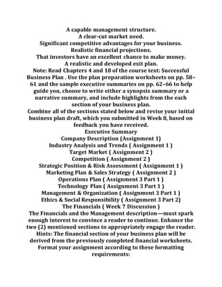 A capable management structure.
A clear-cut market need.
Significant competitive advantages for your business.
Realistic financial projections.
That investors have an excellent chance to make money.
A realistic and developed exit plan.
Note: Read Chapters 4 and 18 of the course text: Successful
Business Plan . Use the plan preparation worksheets on pp. 58–
61 and the sample executive summaries on pp. 62–66 to help
guide you, choose to write either a synopsis summary or a
narrative summary, and include highlights from the each
section of your business plan.
Combine all of the sections stated below and revise your initial
business plan draft, which you submitted in Week 8, based on
feedback you have received.
Executive Summary
Company Description (Assignment 1)
Industry Analysis and Trends ( Assignment 1 )
Target Market ( Assignment 2 )
Competition ( Assignment 2 )
Strategic Position & Risk Assessment ( Assignment 1 )
Marketing Plan & Sales Strategy ( Assignment 2 )
Operations Plan ( Assignment 3 Part 1 )
Technology Plan ( Assignment 3 Part 1 )
Management & Organization ( Assignment 3 Part 1 )
Ethics & Social Responsibility ( Assignment 3 Part 2)
The Financials ( Week 7 Discussion )
The Financials and the Management description—must spark
enough interest to convince a reader to continue. Enhance the
two (2) mentioned sections to appropriately engage the reader.
Hints: The financial section of your business plan will be
derived from the previously completed financial worksheets.
Format your assignment according to these formatting
requirements:
 
