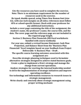 Cite the resources you have used to complete the exercise.
Note: There is no minimum requirement for the number of
resources used in the exercise.
Be typed, double spaced, using Times New Roman font (size
12), with one-inch margins on all sides; references must follow
APA or school-specific format. Check with your professor for
any additional instructions.
Include a cover page containing the title of the assignment, the
student’s name, the professor’s name, the course title, and the
date. The cover page and the reference page are not included in
the required page length.
Section 2: Business Plan Financials (MS Excel worksheets
bundled with course textbook)
For year one, submit a revised Income Statement, Cash Flow
Projection, and Balance Sheet from the “Business Plan
Financials” Excel template based on your feedback from Project
Deliverable 4: Business Plan – Draft .
The specific course learning outcomes associated with this
assignment are:
Describe strategic planning techniques used to formulate
alternative strategies designed to achieve stated business goals.
Create a plan to implement a firm’s strategy and manage the
change from current operations.
Analyze strategies for exerting the internal leadership needed
to drive the implementation of strategic initiatives and improve
operating excellence.
Use technology and information resources to research issues in
strategic management.
Write clearly and concisely about strategic management using
proper writing mechanic
 