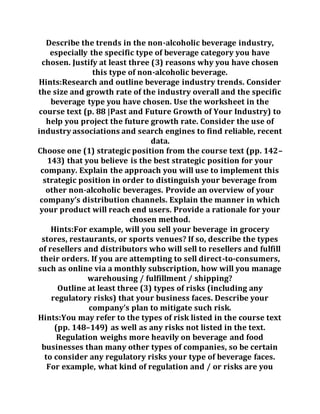 Describe the trends in the non-alcoholic beverage industry,
especially the specific type of beverage category you have
chosen. Justify at least three (3) reasons why you have chosen
this type of non-alcoholic beverage.
Hints:Research and outline beverage industry trends. Consider
the size and growth rate of the industry overall and the specific
beverage type you have chosen. Use the worksheet in the
course text (p. 88 |Past and Future Growth of Your Industry) to
help you project the future growth rate. Consider the use of
industry associations and search engines to find reliable, recent
data.
Choose one (1) strategic position from the course text (pp. 142–
143) that you believe is the best strategic position for your
company. Explain the approach you will use to implement this
strategic position in order to distinguish your beverage from
other non-alcoholic beverages. Provide an overview of your
company’s distribution channels. Explain the manner in which
your product will reach end users. Provide a rationale for your
chosen method.
Hints:For example, will you sell your beverage in grocery
stores, restaurants, or sports venues? If so, describe the types
of resellers and distributors who will sell to resellers and fulfill
their orders. If you are attempting to sell direct-to-consumers,
such as online via a monthly subscription, how will you manage
warehousing / fulfillment / shipping?
Outline at least three (3) types of risks (including any
regulatory risks) that your business faces. Describe your
company’s plan to mitigate such risk.
Hints:You may refer to the types of risk listed in the course text
(pp. 148–149) as well as any risks not listed in the text.
Regulation weighs more heavily on beverage and food
businesses than many other types of companies, so be certain
to consider any regulatory risks your type of beverage faces.
For example, what kind of regulation and / or risks are you
 
