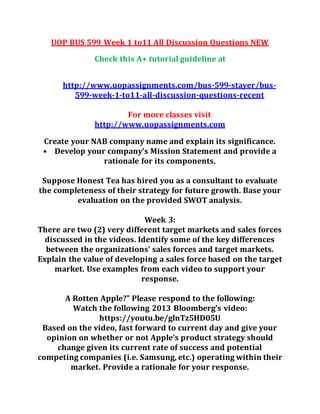 UOP BUS 599 Week 1 to11 All Discussion Questions NEW
Check this A+ tutorial guideline at
http://www.uopassignments.com/bus-599-stayer/bus-
599-week-1-to11-all-discussion-questions-recent
For more classes visit
http://www.uopassignments.com
Create your NAB company name and explain its significance.
• Develop your company’s Mission Statement and provide a
rationale for its components.
Suppose Honest Tea has hired you as a consultant to evaluate
the completeness of their strategy for future growth. Base your
evaluation on the provided SWOT analysis.
Week 3:
There are two (2) very different target markets and sales forces
discussed in the videos. Identify some of the key differences
between the organizations’ sales forces and target markets.
Explain the value of developing a sales force based on the target
market. Use examples from each video to support your
response.
A Rotten Apple?" Please respond to the following:
Watch the following 2013 Bloomberg’s video:
https://youtu.be/glnTz5HD05U
Based on the video, fast forward to current day and give your
opinion on whether or not Apple’s product strategy should
change given its current rate of success and potential
competing companies (i.e. Samsung, etc.) operating within their
market. Provide a rationale for your response.
 