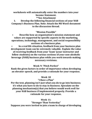 worksheets will automatically enter the numbers into your
Income Statement.
**See Attachment
1. Develop the following financial sections of your NAB
Company’s Business Plan. Note: Attach the MS Word document
to the discussion thread.
"Mission Possible"
• Describe how an organization’s mission statement and
values are supported by specific aspects in the marketing,
operations, technology, management, and social responsibility
sections of a business plan.
• In a real life situation, feedback from your business plan
development team can be extremely valuable. Explain the value
of receiving feedback from your ‘team’ (your instructor and
fellow students) on the various sections of your non-alcoholic
beverage (NAB) business plan while you work towards making
necessary revisions.
Week 9: “Pitch Perfect”
Rank the given factors in order of importance when developing
an elevator speech, and provide a rationale for your response.
Week 10
"I Have a Plan"
Per the text, planning isn’t just what you do to go into business;
it’s what you have to do to stay in business. Speculate on the
planning mechanism(s) that you believe would work well for
your NAB business if implemented properly. Provide a
rationale for your response.
Week 11:
"Stronger Than Yesterday"
Suppose you were invited to join a team in charge of developing
 
