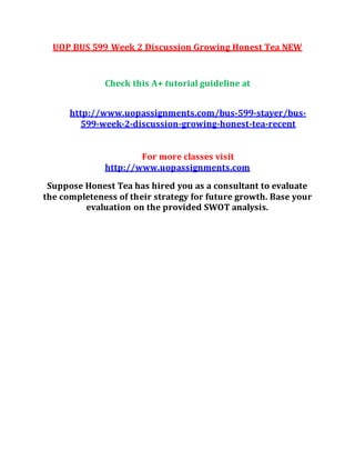 UOP BUS 599 Week 2 Discussion Growing Honest Tea NEW
Check this A+ tutorial guideline at
http://www.uopassignments.com/bus-599-stayer/bus-
599-week-2-discussion-growing-honest-tea-recent
For more classes visit
http://www.uopassignments.com
Suppose Honest Tea has hired you as a consultant to evaluate
the completeness of their strategy for future growth. Base your
evaluation on the provided SWOT analysis.
 