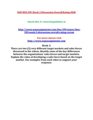 UOP BUS 599 Week 3 Discussion Overall Rating NEW
Check this A+ tutorial guideline at
http://www.uopassignments.com/bus-599-stayer/bus-
599-week-3-discussion-overall-rating-recent
For more classes visit
http://www.uopassignments.com
Week 3:
There are two (2) very different target markets and sales forces
discussed in the videos. Identify some of the key differences
between the organizations’ sales forces and target markets.
Explain the value of developing a sales force based on the target
market. Use examples from each video to support your
response.
 