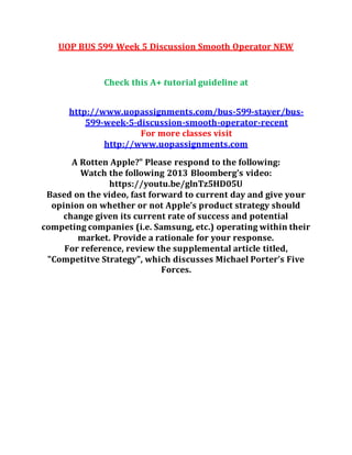 UOP BUS 599 Week 5 Discussion Smooth Operator NEW
Check this A+ tutorial guideline at
http://www.uopassignments.com/bus-599-stayer/bus-
599-week-5-discussion-smooth-operator-recent
For more classes visit
http://www.uopassignments.com
A Rotten Apple?" Please respond to the following:
Watch the following 2013 Bloomberg’s video:
https://youtu.be/glnTz5HD05U
Based on the video, fast forward to current day and give your
opinion on whether or not Apple’s product strategy should
change given its current rate of success and potential
competing companies (i.e. Samsung, etc.) operating within their
market. Provide a rationale for your response.
For reference, review the supplemental article titled,
"Competitve Strategy", which discusses Michael Porter’s Five
Forces.
 