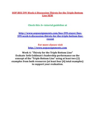 UOP BUS 599 Week 6 Discussion Thirsty for the Triple Bottom
Line NEW
Check this A+ tutorial guideline at
http://www.uopassignments.com/bus-599-stayer/bus-
599-week-6-discussion-thirsty-for-the-triple-bottom-line-
recent
For more classes visit
http://www.uopassignments.com
Week 6: "Thirsty for the Triple Bottom Line"
Evaluate Seth Goldman’s leadership performance on the
concept of the “Triple Bottom Line” using at least two (2)
examples from both resources (at least four [4] total examples)
to support your evaluation.
 