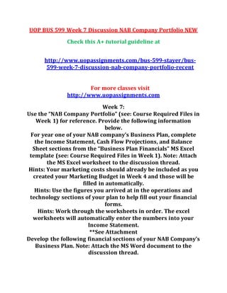 UOP BUS 599 Week 7 Discussion NAB Company Portfolio NEW
Check this A+ tutorial guideline at
http://www.uopassignments.com/bus-599-stayer/bus-
599-week-7-discussion-nab-company-portfolio-recent
For more classes visit
http://www.uopassignments.com
Week 7:
Use the “NAB Company Portfolio” (see: Course Required Files in
Week 1) for reference. Provide the following information
below.
For year one of your NAB company’s Business Plan, complete
the Income Statement, Cash Flow Projections, and Balance
Sheet sections from the “Business Plan Financials” MS Excel
template (see: Course Required Files in Week 1). Note: Attach
the MS Excel worksheet to the discussion thread.
Hints: Your marketing costs should already be included as you
created your Marketing Budget in Week 4 and those will be
filled in automatically.
Hints: Use the figures you arrived at in the operations and
technology sections of your plan to help fill out your financial
forms.
Hints: Work through the worksheets in order. The excel
worksheets will automatically enter the numbers into your
Income Statement.
**See Attachment
Develop the following financial sections of your NAB Company’s
Business Plan. Note: Attach the MS Word document to the
discussion thread.
 