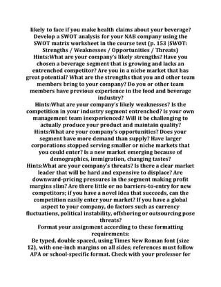 likely to face if you make health claims about your beverage?
Develop a SWOT analysis for your NAB company using the
SWOT matrix worksheet in the course text (p. 153 |SWOT:
Strengths / Weaknesses / Opportunities / Threats)
Hints:What are your company’s likely strengths? Have you
chosen a beverage segment that is growing and lacks an
entrenched competitor? Are you in a niche market that has
great potential? What are the strengths that you and other team
members bring to your company? Do you or other team
members have previous experience in the food and beverage
industry?
Hints:What are your company’s likely weaknesses? Is the
competition in your industry segment entrenched? Is your own
management team inexperienced? Will it be challenging to
actually produce your product and maintain quality?
Hints:What are your company’s opportunities? Does your
segment have more demand than supply? Have larger
corporations stopped serving smaller or niche markets that
you could enter? Is a new market emerging because of
demographics, immigration, changing tastes?
Hints:What are your company’s threats? Is there a clear market
leader that will be hard and expensive to displace? Are
downward-pricing pressures in the segment making profit
margins slim? Are there little or no barriers-to-entry for new
competitors; if you have a novel idea that succeeds, can the
competition easily enter your market? If you have a global
aspect to your company, do factors such as currency
fluctuations, political instability, offshoring or outsourcing pose
threats?
Format your assignment according to these formatting
requirements:
Be typed, double spaced, using Times New Roman font (size
12), with one-inch margins on all sides; references must follow
APA or school-specific format. Check with your professor for
 