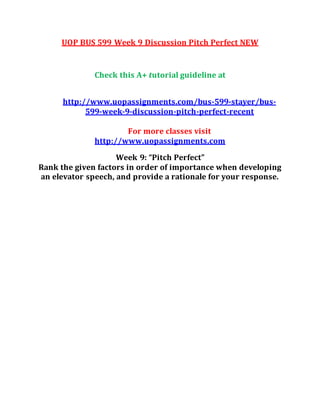 UOP BUS 599 Week 9 Discussion Pitch Perfect NEW
Check this A+ tutorial guideline at
http://www.uopassignments.com/bus-599-stayer/bus-
599-week-9-discussion-pitch-perfect-recent
For more classes visit
http://www.uopassignments.com
Week 9: “Pitch Perfect”
Rank the given factors in order of importance when developing
an elevator speech, and provide a rationale for your response.
 
