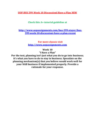 UOP BUS 599 Week 10 DiscussionI Have a Plan NEW
Check this A+ tutorial guideline at
http://www.uopassignments.com/bus-599-stayer/bus-
599-week-10-discussioni-have-a-plan-recent
For more classes visit
http://www.uopassignments.com
Week 10
"I Have a Plan"
Per the text, planning isn’t just what you do to go into business;
it’s what you have to do to stay in business. Speculate on the
planning mechanism(s) that you believe would work well for
your NAB business if implemented properly. Provide a
rationale for your response.
 