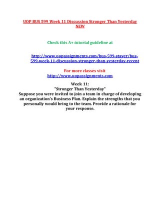 UOP BUS 599 Week 11 Discussion Stronger Than Yesterday
NEW
Check this A+ tutorial guideline at
http://www.uopassignments.com/bus-599-stayer/bus-
599-week-11-discussion-stronger-than-yesterday-recent
For more classes visit
http://www.uopassignments.com
Week 11:
"Stronger Than Yesterday"
Suppose you were invited to join a team in charge of developing
an organization’s Business Plan. Explain the strengths that you
personally would bring to the team. Provide a rationale for
your response.
 