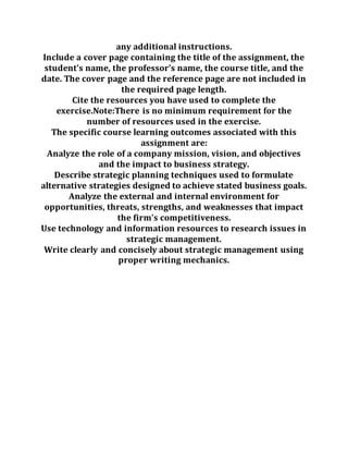 any additional instructions.
Include a cover page containing the title of the assignment, the
student’s name, the professor’s name, the course title, and the
date. The cover page and the reference page are not included in
the required page length.
Cite the resources you have used to complete the
exercise.Note:There is no minimum requirement for the
number of resources used in the exercise.
The specific course learning outcomes associated with this
assignment are:
Analyze the role of a company mission, vision, and objectives
and the impact to business strategy.
Describe strategic planning techniques used to formulate
alternative strategies designed to achieve stated business goals.
Analyze the external and internal environment for
opportunities, threats, strengths, and weaknesses that impact
the firm’s competitiveness.
Use technology and information resources to research issues in
strategic management.
Write clearly and concisely about strategic management using
proper writing mechanics.
 