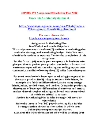 UOP BUS 599 Assignment 2 Marketing Plan NEW
Check this A+ tutorial guideline at
http://www.uopassignments.com/bus-599-stayer/bus-
599-assignment-2-marketing-plan-recent
For more classes visit
http://www.uopassignments.com
Assignment 2: Marketing Plan
Due Week 6 and worth 100 points
This assignment consists of two (2) sections: a marketing plan
and sales strategy, and a marketing budget. Note: You must
submit both sections as separate files for the completion of this
assignment.
For the first six (6) months your company is in business—to
give you time to perfect your product and to learn from actual
customers—you will start marketing and selling in your own
community, a radius of twenty-five (25) miles from where you
live.
For most non-alcoholic beverages, marketing (as opposed to
the actual product itself) is key to success. Cola drinks, for
example, are fairly undifferentiated, as are many energy
drinks, juices, bottled water, and the like. Companies producing
these types of beverages differentiate themselves and attract
market share through marketing and brand awareness—both
of which are critical to success.
Section 1: Marketing Plan & Sales Strategy (MS Word or
equivalent)
Write the three to five (3-5) page Marketing Plan & Sales
Strategy section of your business plan, in which you:
1. Define your company’s target market.
a. Analyze the types of consumers who will be drinking your
 