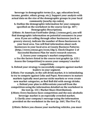 beverage in demographic terms (i.e., age, education level,
income, gender, ethnic group, etc.). Support your analysis with
actual data on the size of the demographic groups in your local
community (nearby zip codes).
b. Outline the demographic information for your company
specified on the worksheet in the course text (p. 107 |
Demographic Description).
§ Hints: At American FactFinder (http://census.gov), you will
find demographic information on potential consumers in your
area. If you are selling through other businesses (such as
grocery stores), indicate the number of those businesses in
your local area. You will find information about such
businesses in your local area at County Business Patterns
(http://www.census.gov/econ/cbp/). Check Chapter 2 of
Successful Business Plan for more research sources.
2. Assess your company’s market competition.
a. Use the factors listed in the course text graphic (p. 123 |
Assess the Competition) to assess your company’s market
competition.
b. Defend your strategy to successfully compete against market
leaders in your segment.
§ Hints: For example, in the soft drink market, it is intimidating
to try to compete against Coke and Pepsi. Newcomers in mature
markets typically must pursue niche markets or even create
new market categories, as Red Bull did with energy drinks.
c. Defend your plan to differentiate yourself from the
competition using the information detailed on the worksheet in
the text (p. 131 | Market Share Distribution).
§ Hints: Every business faces competition and the non-alcoholic
beverage market is an especially crowded market.
3. Clarify your company’s message using the information
provided on the worksheet in the text (p. 160 | The Five F’s).
o
§ Hints: Before you choose your marketing vehicles, you must
 