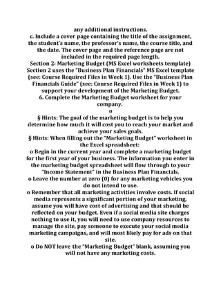 any additional instructions.
c. Include a cover page containing the title of the assignment,
the student’s name, the professor’s name, the course title, and
the date. The cover page and the reference page are not
included in the required page length.
Section 2: Marketing Budget (MS Excel worksheets template)
Section 2 uses the “Business Plan Financials” MS Excel template
(see: Course Required Files in Week 1). Use the “Business Plan
Financials Guide” (see: Course Required Files in Week 1) to
support your development of the Marketing Budget.
6. Complete the Marketing Budget worksheet for your
company.
o
§ Hints: The goal of the marketing budget is to help you
determine how much it will cost you to reach your market and
achieve your sales goals.
§ Hints: When filling out the “Marketing Budget” worksheet in
the Excel spreadsheet:
o Begin in the current year and complete a marketing budget
for the first year of your business. The information you enter in
the marketing budget spreadsheet will flow through to your
“Income Statement” in the Business Plan Financials.
o Leave the number at zero (0) for any marketing vehicles you
do not intend to use.
o Remember that all marketing activities involve costs. If social
media represents a significant portion of your marketing,
assume you will have cost of advertising and that should be
reflected on your budget. Even if a social media site charges
nothing to use it, you will need to use company resources to
manage the site, pay someone to execute your social media
marketing campaigns, and will most likely pay for ads on that
site.
o Do NOT leave the “Marketing Budget” blank, assuming you
will not have any marketing costs.
 
