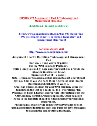 UOP BUS 599 Assignment 3 Part 1, Technology, and
Management Plan NEW
Check this A+ tutorial guideline at
http://www.uopassignments.com/bus-599-stayer/bus-
599-assignment-3-part-1-operation-technology-and-
management-plan-recent
For more classes visit
http://www.uopassignments.com
Assignment 3 Part 1: Operation, Technology, and Management
Plan
Due Week 8 and worth 70 points
Use the “NAB Company Portfolio”.
Write a three to six (3-6) page paper in which you provide the
following information below.
Operations Plan (1 – 2 pages)
Note: Remember to assign a dollar amount to each operational
cost you find, as you will need these figures for your income
statement and cash flow in Week 8.
Create an operations plan for your NAB company using the
template in the text as a guide (p. 214 | Operations Plan
Preparation Form ). Extract appropriate information from the
NAB Company portfolio, where applicable. Other required
items in the template should be filled in using your personal
preferences.
Provide a rationale for the competitive advantages section
using appropriate functional-level and business-level strategies
to explain the competitive advantages.
 