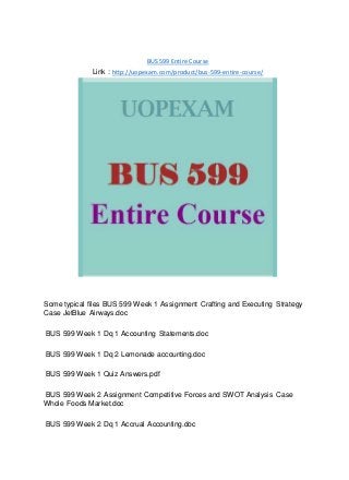 BUS 599 Entire Course
Link : http://uopexam.com/product/bus-599-entire-course/
Some typical files BUS 599 Week 1 Assignment Crafting and Executing Strategy
Case JetBlue Airways.doc
BUS 599 Week 1 Dq 1 Accounting Statements.doc
BUS 599 Week 1 Dq 2 Lemonade accounting.doc
BUS 599 Week 1 Quiz Answers.pdf
BUS 599 Week 2 Assignment Competitive Forces and SWOT Analysis Case
Whole Foods Market.doc
BUS 599 Week 2 Dq 1 Accrual Accounting.doc
 