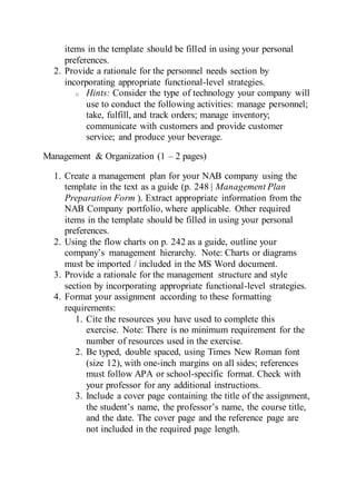 items in the template should be filled in using your personal
preferences.
2. Provide a rationale for the personnel needs section by
incorporating appropriate functional-level strategies.
o Hints: Consider the type of technology your company will
use to conduct the following activities: manage personnel;
take, fulfill, and track orders; manage inventory;
communicate with customers and provide customer
service; and produce your beverage.
Management & Organization (1 – 2 pages)
1. Create a management plan for your NAB company using the
template in the text as a guide (p. 248 | Management Plan
Preparation Form ). Extract appropriate information from the
NAB Company portfolio, where applicable. Other required
items in the template should be filled in using your personal
preferences.
2. Using the flow charts on p. 242 as a guide, outline your
company’s management hierarchy. Note: Charts or diagrams
must be imported / included in the MS Word document.
3. Provide a rationale for the management structure and style
section by incorporating appropriate functional-level strategies.
4. Format your assignment according to these formatting
requirements:
1. Cite the resources you have used to complete this
exercise. Note: There is no minimum requirement for the
number of resources used in the exercise.
2. Be typed, double spaced, using Times New Roman font
(size 12), with one-inch margins on all sides; references
must follow APA or school-specific format. Check with
your professor for any additional instructions.
3. Include a cover page containing the title of the assignment,
the student’s name, the professor’s name, the course title,
and the date. The cover page and the reference page are
not included in the required page length.
 