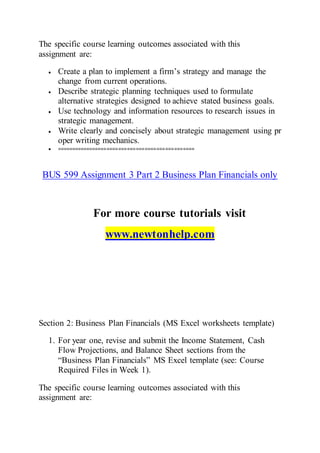 The specific course learning outcomes associated with this
assignment are:
 Create a plan to implement a firm’s strategy and manage the
change from current operations.
 Describe strategic planning techniques used to formulate
alternative strategies designed to achieve stated business goals.
 Use technology and information resources to research issues in
strategic management.
 Write clearly and concisely about strategic management using pr
oper writing mechanics.
 ===============================================
BUS 599 Assignment 3 Part 2 Business Plan Financials only
For more course tutorials visit
www.newtonhelp.com
Section 2: Business Plan Financials (MS Excel worksheets template)
1. For year one, revise and submit the Income Statement, Cash
Flow Projections, and Balance Sheet sections from the
“Business Plan Financials” MS Excel template (see: Course
Required Files in Week 1).
The specific course learning outcomes associated with this
assignment are:
 