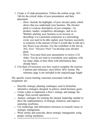 1. Create a 12-slide presentation. Follow the outline on pp. 343–
346 for the critical slides of your presentation and their
placement.
o Hints: Include the highlights of your elevator pitch, which
shows that you understand your business. The elevator
pitch is a concise description of your company—its
product, market, competitive advantages, and so on.
Whether pitching your business to an investor or
describing it to a potential connection at a networking
event, you need to be able explain your business succinctly
to someone in the amount of time it would take to ride up a
few floors in an elevator. Use the worksheet in the text (p.
362 | Your “Elevator Pitch”) to develop your elevator
pitch.
o Hints: You must limit your presentation to twelve (12)
slides. You do not want to overwhelm your audience with
too many slides or bore them with information they
already know.
2. Cite three (3) resources you have used to complete the exercise.
o Citations and references must follow APA format. The
reference page is not included in the required page length
The specific course learning outcomes associated with this
assignment are:
 Describe strategic planning techniques used to formulate
alternative strategies designed to achieve stated business goals.
 Create a plan to implement a firm’s strategy and manage the
change from current operations.
 Analyze strategies for exerting the internal leadership needed to
drive the implementation of strategic initiatives and improve
operating excellence.
 Use technology and information resources to research issues in
strategic management.
 Write clearly and concisely about strategic management using
proper writing mechanics.
 ===============================================
 