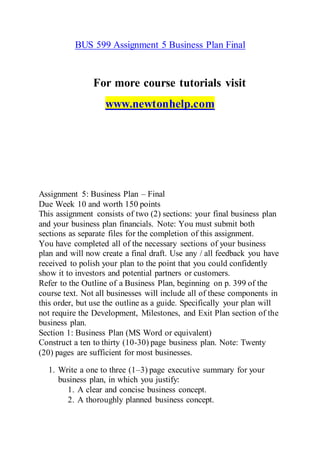 BUS 599 Assignment 5 Business Plan Final
For more course tutorials visit
www.newtonhelp.com
Assignment 5: Business Plan – Final
Due Week 10 and worth 150 points
This assignment consists of two (2) sections: your final business plan
and your business plan financials. Note: You must submit both
sections as separate files for the completion of this assignment.
You have completed all of the necessary sections of your business
plan and will now create a final draft. Use any / all feedback you have
received to polish your plan to the point that you could confidently
show it to investors and potential partners or customers.
Refer to the Outline of a Business Plan, beginning on p. 399 of the
course text. Not all businesses will include all of these components in
this order, but use the outline as a guide. Specifically your plan will
not require the Development, Milestones, and Exit Plan section of the
business plan.
Section 1: Business Plan (MS Word or equivalent)
Construct a ten to thirty (10-30) page business plan. Note: Twenty
(20) pages are sufficient for most businesses.
1. Write a one to three (1–3) page executive summary for your
business plan, in which you justify:
1. A clear and concise business concept.
2. A thoroughly planned business concept.
 