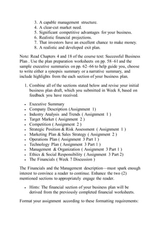 3. A capable management structure.
4. A clear-cut market need.
5. Significant competitive advantages for your business.
6. Realistic financial projections.
7. That investors have an excellent chance to make money.
8. A realistic and developed exit plan.
Note: Read Chapters 4 and 18 of the course text: Successful Business
Plan . Use the plan preparation worksheets on pp. 58–61 and the
sample executive summaries on pp. 62–66 to help guide you, choose
to write either a synopsis summary or a narrative summary, and
include highlights from the each section of your business plan.
1. Combine all of the sections stated below and revise your initial
business plan draft, which you submitted in Week 8, based on
feedback you have received.
 Executive Summary
 Company Description (Assignment 1)
 Industry Analysis and Trends ( Assignment 1 )
 Target Market ( Assignment 2 )
 Competition ( Assignment 2 )
 Strategic Position & Risk Assessment ( Assignment 1 )
 Marketing Plan & Sales Strategy ( Assignment 2 )
 Operations Plan ( Assignment 3 Part 1 )
 Technology Plan ( Assignment 3 Part 1 )
 Management & Organization ( Assignment 3 Part 1 )
 Ethics & Social Responsibility ( Assignment 3 Part 2)
 The Financials ( Week 7 Discussion )
The Financials and the Management description—must spark enough
interest to convince a reader to continue. Enhance the two (2)
mentioned sections to appropriately engage the reader.
 Hints: The financial section of your business plan will be
derived from the previously completed financial worksheets.
Format your assignment according to these formatting requirements:
 