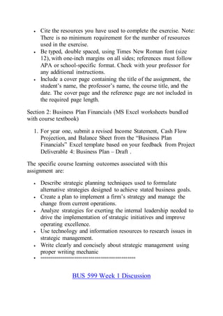  Cite the resources you have used to complete the exercise. Note:
There is no minimum requirement for the number of resources
used in the exercise.
 Be typed, double spaced, using Times New Roman font (size
12), with one-inch margins on all sides; references must follow
APA or school-specific format. Check with your professor for
any additional instructions.
 Include a cover page containing the title of the assignment, the
student’s name, the professor’s name, the course title, and the
date. The cover page and the reference page are not included in
the required page length.
Section 2: Business Plan Financials (MS Excel worksheets bundled
with course textbook)
1. For year one, submit a revised Income Statement, Cash Flow
Projection, and Balance Sheet from the “Business Plan
Financials” Excel template based on your feedback from Project
Deliverable 4: Business Plan – Draft .
The specific course learning outcomes associated with this
assignment are:
 Describe strategic planning techniques used to formulate
alternative strategies designed to achieve stated business goals.
 Create a plan to implement a firm’s strategy and manage the
change from current operations.
 Analyze strategies for exerting the internal leadership needed to
drive the implementation of strategic initiatives and improve
operating excellence.
 Use technology and information resources to research issues in
strategic management.
 Write clearly and concisely about strategic management using
proper writing mechanic
 ===============================================
BUS 599 Week 1 Discussion
 