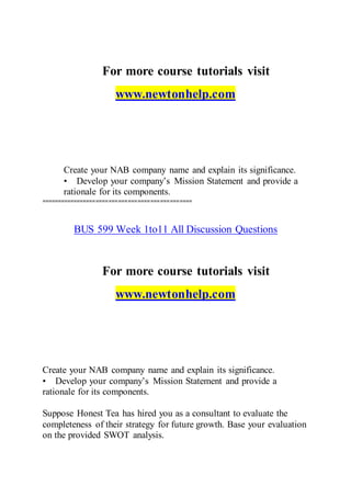 For more course tutorials visit
www.newtonhelp.com
Create your NAB company name and explain its significance.
• Develop your company’s Mission Statement and provide a
rationale for its components.
===============================================
BUS 599 Week 1to11 All Discussion Questions
For more course tutorials visit
www.newtonhelp.com
Create your NAB company name and explain its significance.
• Develop your company’s Mission Statement and provide a
rationale for its components.
Suppose Honest Tea has hired you as a consultant to evaluate the
completeness of their strategy for future growth. Base your evaluation
on the provided SWOT analysis.
 